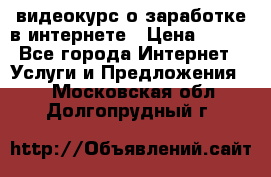 видеокурс о заработке в интернете › Цена ­ 970 - Все города Интернет » Услуги и Предложения   . Московская обл.,Долгопрудный г.